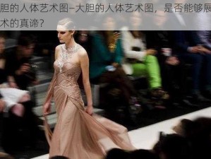 大胆的人体艺术图—大胆的人体艺术图，是否能够展现艺术的真谛？