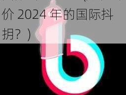 国际抖抈2024(如何评价 2024 年的国际抖抈？)