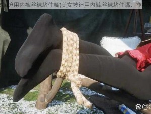 美女被迫用内裤丝袜堵住嘴(美女被迫用内裤丝袜堵住嘴，挣扎无果)