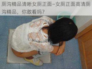 厕沟精品清晰女厕正面—女厕正面高清厕沟精品，你敢看吗？