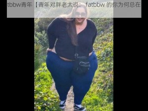 old胖老太fatbbw青年【青年对胖老太说： fatbbw 的你为何总在我眼前晃悠？】