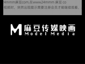 www24mmm麻豆com,在www24mmm 麻豆 com上看视频时，突然出现提示需要注册会员才能继续观看，是否要注册？