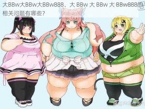 大BBw大BBw大BBw888、大 BBw 大 BBw 大 BBw888的相关问题有哪些？