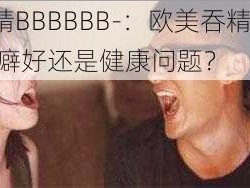 欧美吞精BBBBBB-：欧美吞精 BB BBBBB：性癖好还是健康问题？