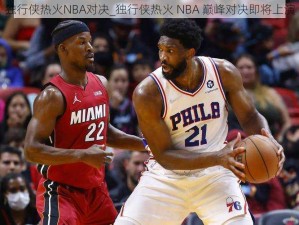 独行侠热火NBA对决_独行侠热火 NBA 巅峰对决即将上演