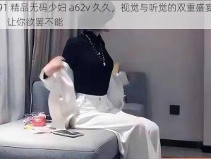 91 精品无码少妇 a62v 久久，视觉与听觉的双重盛宴，让你欲罢不能