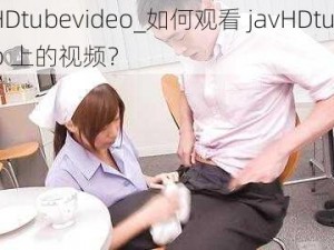 javHDtubevideo_如何观看 javHDtubevideo 上的视频？