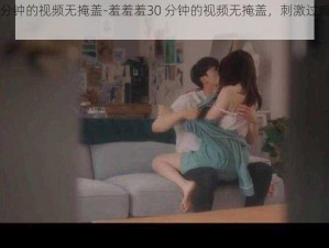 羞羞羞30分钟的视频无掩盖-羞羞羞30 分钟的视频无掩盖，刺激过瘾，让你欲罢不能