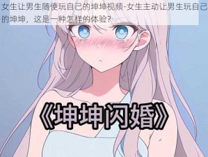 女生让男生随便玩自己的坤坤视频-女生主动让男生玩自己的坤坤，这是一种怎样的体验？