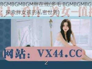 多毛BGMBGMBGM胖在线(多毛 BGMBGMBGM 胖在线：探索胖女孩的私密世界)