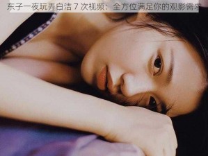 东子一夜玩弄白洁 7 次视频：全方位满足你的观影需求