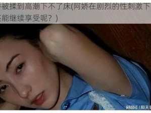 阿娇被揉到高潮下不了床(阿娇在剧烈的性刺激下，是否还能继续享受呢？)