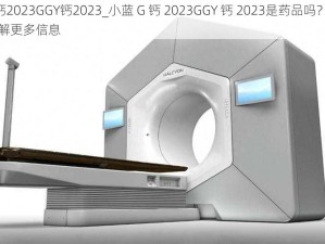 小蓝G钙2023GGY钙2023_小蓝 G 钙 2023GGY 钙 2023是药品吗？我可以帮你了解更多信息