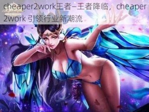 cheaper2work王者—王者降临，cheaper2work 引领行业新潮流