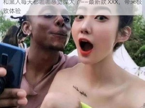 和黑人每天都啪啪感觉撑大了——最新款 XXX，带来极致体验