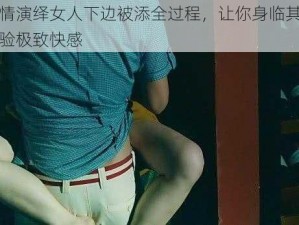 激情演绎女人下边被添全过程，让你身临其境体验极致快感