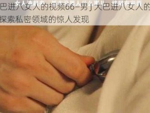 男J大巴进八女人的视频66—男 J 大巴进八女人的视频 66：探索私密领域的惊人发现