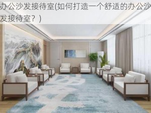 办公沙发接待室(如何打造一个舒适的办公沙发接待室？)