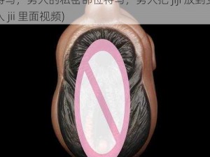 男人把jij放到女人jii里面视频(女人的私密部位特写，男人的私密部位特写，男人把 jiji 放到女人 jii 里面视频)