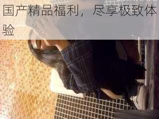 国产精品福利,尽享极致体验