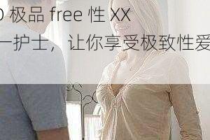 HD 极品 free 性 XXX 一护士，让你享受极致性爱体验