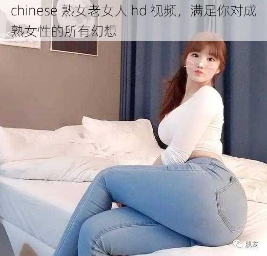 chinese 熟女老女人 hd 视频，满足你对成熟女性的所有幻想