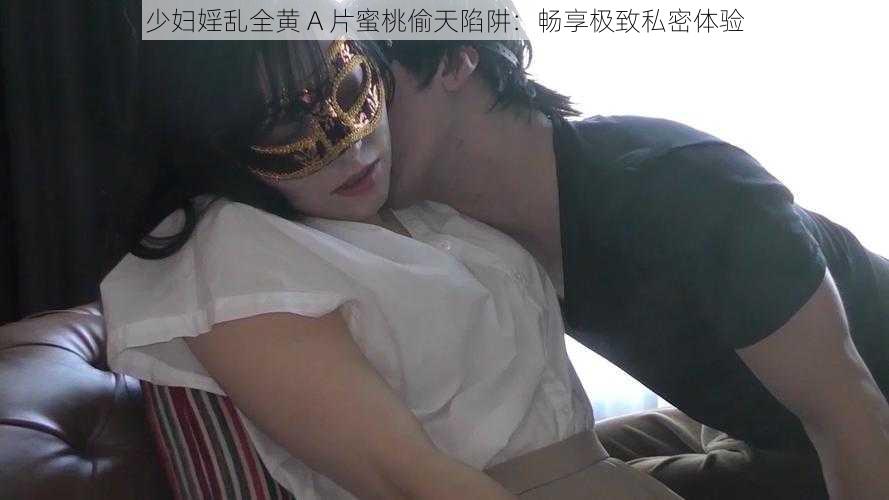 少妇婬乱全黄 A 片蜜桃偷天陷阱:畅享极致私密体验