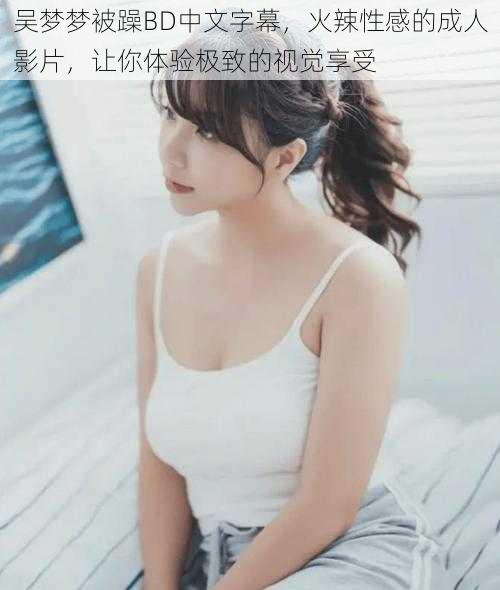 吴梦梦被躁BD中文字幕，火辣性感的成人影片，让你体验极致的视觉享受