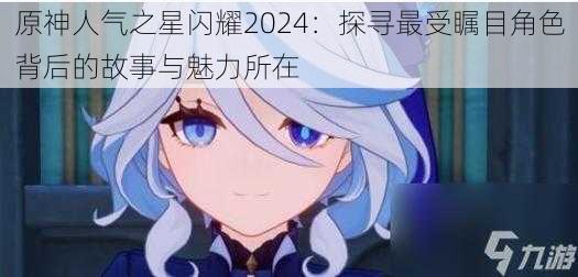 原神人气之星闪耀2024:探寻最受瞩目角色背后的故事与魅力所在