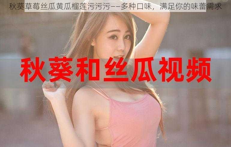 秋葵草莓丝瓜黄瓜榴莲污污污——多种口味,满足你的味蕾需求