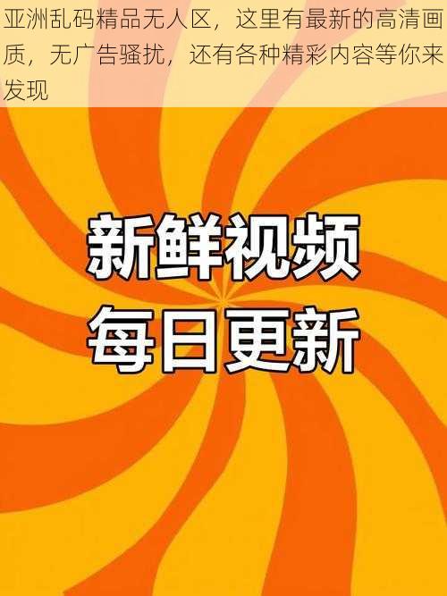 亚洲乱码精品无人区，这里有最新的高清画质，无广告骚扰，还有各种精彩内容等你来发现