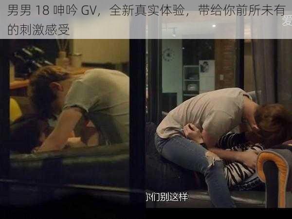 男男 18 呻吟 GV，全新真实体验，带给你前所未有的刺激感受