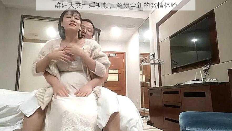 群妇大交乱婬视频，解锁全新的激情体验