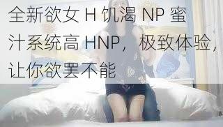 全新欲女 H 饥渴 NP 蜜汁系统高 HNP，极致体验，让你欲罢不能