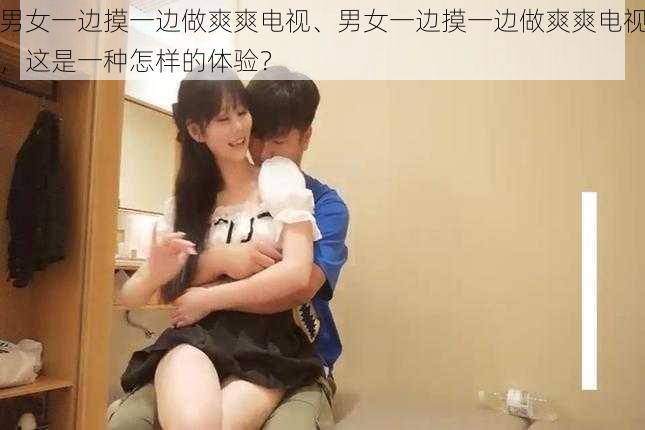 男女一边摸一边做爽爽电视、男女一边摸一边做爽爽电视，这是一种怎样的体验？