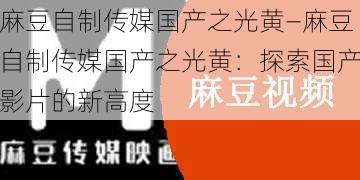 麻豆自制传媒国产之光黄—麻豆自制传媒国产之光黄：探索国产影片的新高度