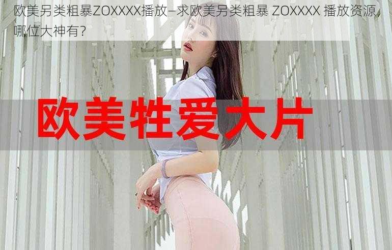 欧美另类粗暴ZOXXXX播放—求欧美另类粗暴 ZOXXXX 播放资源，哪位大神有？