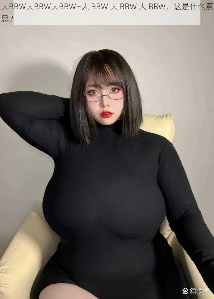 大BBW大BBW大BBW—大 BBW 大 BBW 大 BBW，这是什么意思？