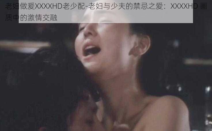 老妇做爰XXXXHD老少配-老妇与少夫的禁忌之爱：XXXXHD 画质中的激情交融