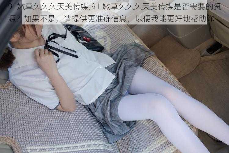 91嫩草久久久天美传媒;91 嫩草久久久天美传媒是否需要的资源？如果不是，请提供更准确信息，以便我能更好地帮助你