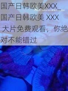 国产日韩欧美XXX_国产日韩欧美 XXX 大片免费观看，你绝对不能错过