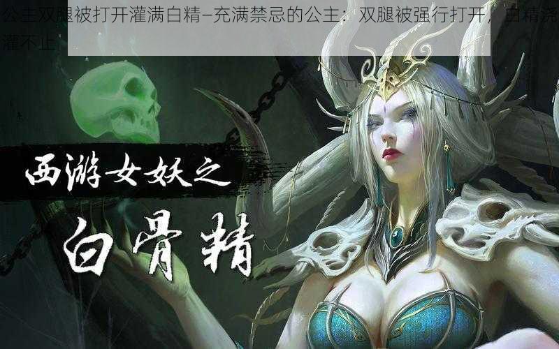 公主双腿被打开灌满白精—充满禁忌的公主:双腿被强行打开,白精浇灌不止