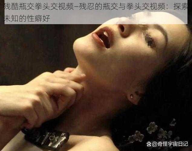 残酷瓶交拳头交视频—残忍的瓶交与拳头交视频:探索未知的性癖好