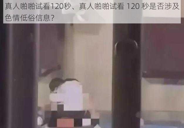 真人啪啪试看120秒、真人啪啪试看 120 秒是否涉及色情低俗信息？