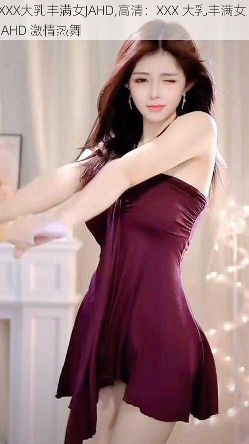XXX大乳丰满女JAHD,高清:XXX 大乳丰满女 JAHD 激情热舞