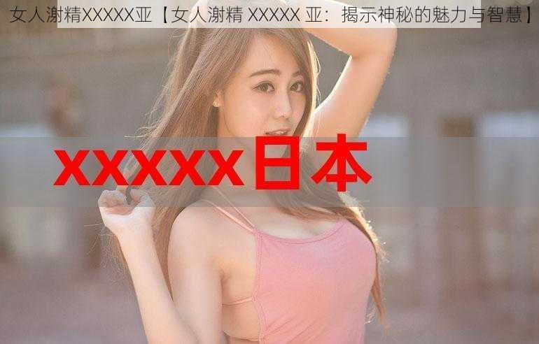 女人㴬精XXXXX亚【女人㴬精 XXXXX 亚:揭示神秘的魅力与智慧】