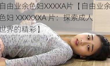 自由业余色妇XXXXA片【自由业余色妇 XXXXXXA 片：探索成人世界的精彩】