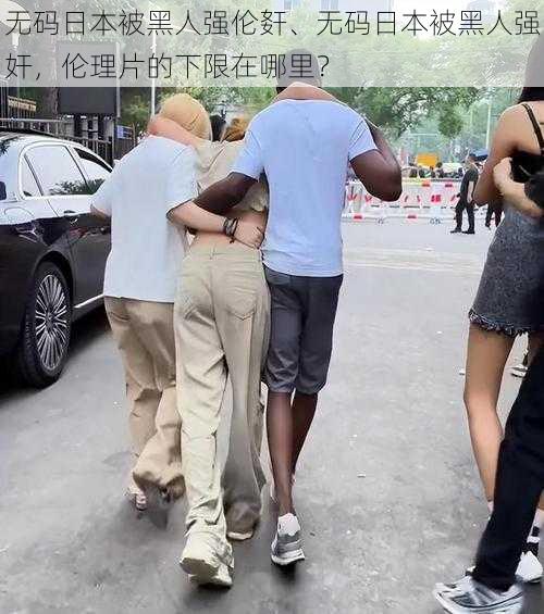 无码日本被黑人强伦姧、无码日本被黑人强奸,伦理片的下限在哪里?