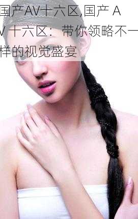 国产AV十六区,国产 AV 十六区:带你领略不一样的视觉盛宴