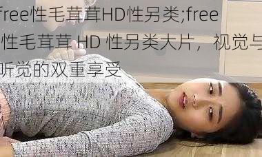 free性毛茸茸HD性另类;free 性毛茸茸 HD 性另类大片,视觉与听觉的双重享受